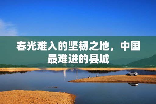 春光难入的坚韧之地，中国最难进的县城