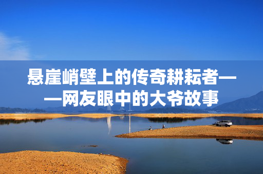 悬崖峭壁上的传奇耕耘者——网友眼中的大爷故事