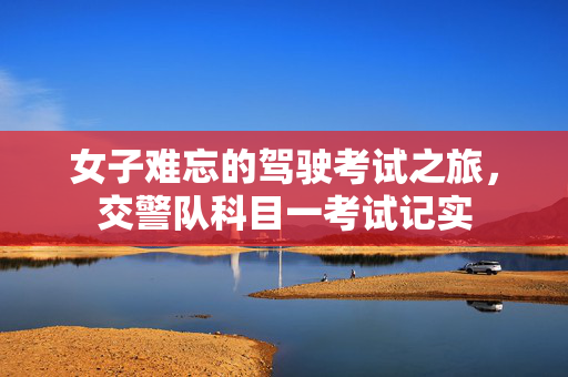 女子难忘的驾驶考试之旅，交警队科目一考试记实