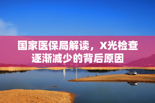 国家医保局解读，X光检查逐渐减少的背后原因