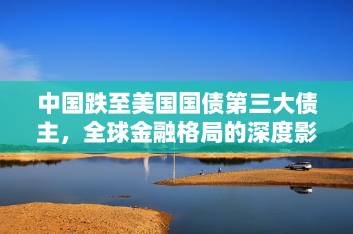 中国跌至美国国债第三大债主，全球金融格局的深度影响