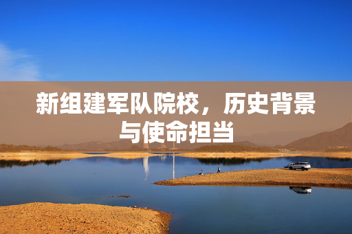 新组建军队院校，历史背景与使命担当