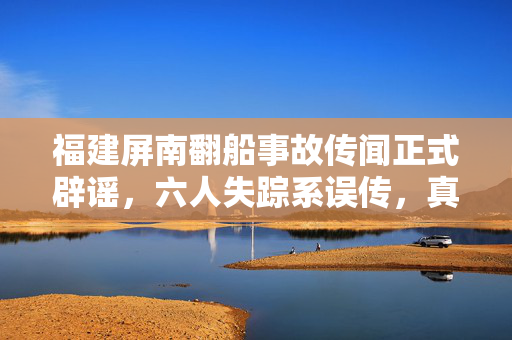 福建屏南翻船事故传闻正式辟谣，六人失踪系误传，真相揭晓