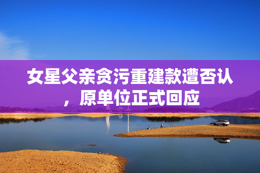 女星父亲贪污重建款遭否认，原单位正式回应