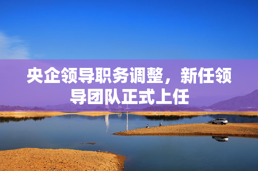 央企领导职务调整，新任领导团队正式上任