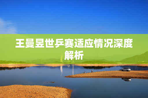王曼昱世乒赛适应情况深度解析