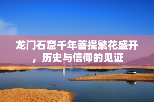龙门石窟千年菩提繁花盛开，历史与信仰的见证
