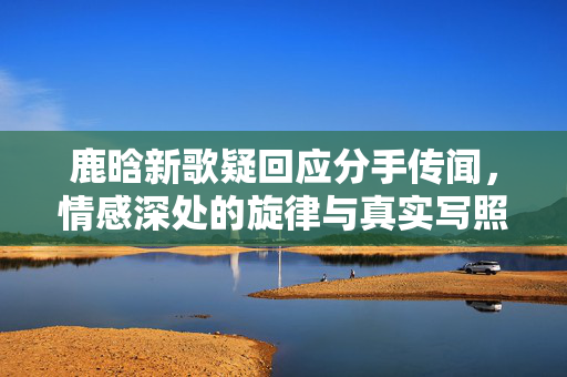 鹿晗新歌疑回应分手传闻，情感深处的旋律与真实写照