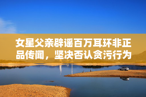 女星父亲辟谣百万耳环非正品传闻，坚决否认贪污行为
