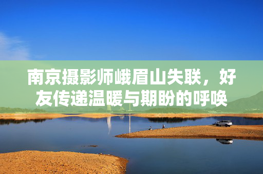 南京摄影师峨眉山失联，好友传递温暖与期盼的呼唤