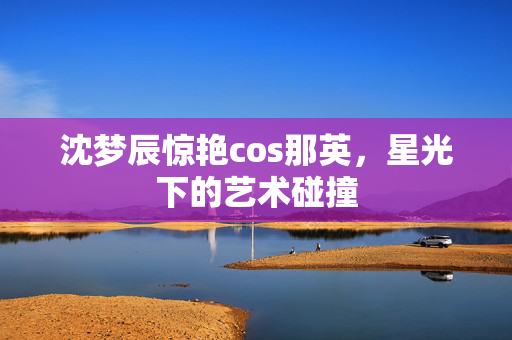 沈梦辰惊艳cos那英，星光下的艺术碰撞