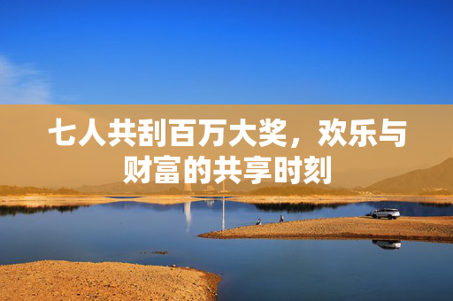 七人共刮百万大奖，欢乐与财富的共享时刻