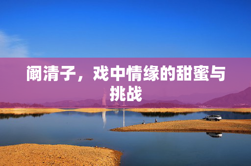阚清子，戏中情缘的甜蜜与挑战