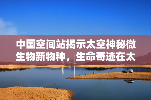 中国空间站揭示太空神秘微生物新物种，生命奇迹在太空的探索