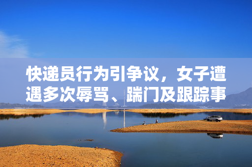 快递员行为引争议，女子遭遇多次辱骂、踹门及跟踪事件揭露