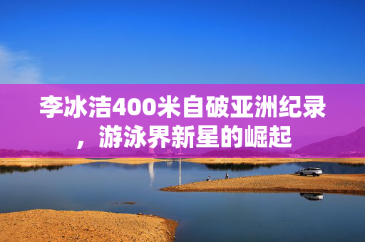 李冰洁400米自破亚洲纪录，游泳界新星的崛起