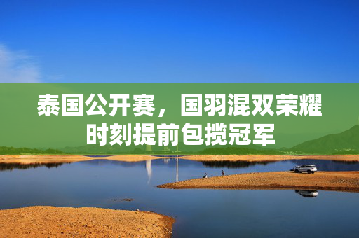 泰国公开赛，国羽混双荣耀时刻提前包揽冠军