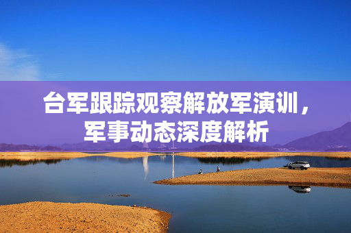 台军跟踪观察解放军演训，军事动态深度解析