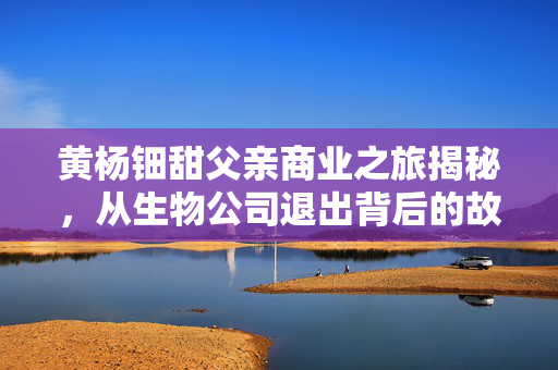 黄杨钿甜父亲商业之旅揭秘，从生物公司退出背后的故事