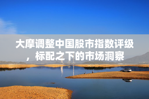 大摩调整中国股市指数评级，标配之下的市场洞察