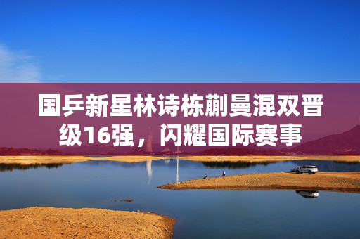 国乒新星林诗栋蒯曼混双晋级16强，闪耀国际赛事