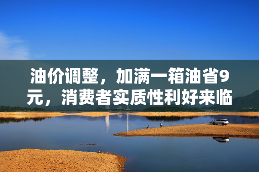 油价调整，加满一箱油省9元，消费者实质性利好来临