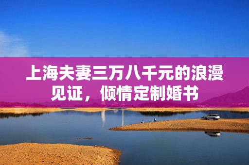 上海夫妻三万八千元的浪漫见证，倾情定制婚书