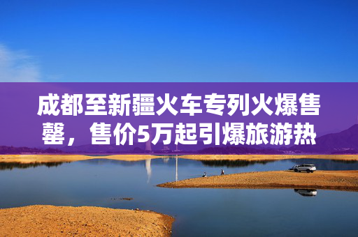 成都至新疆火车专列火爆售罄，售价5万起引爆旅游热潮