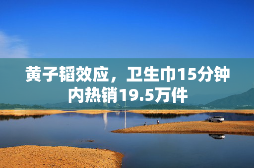 黄子韬效应，卫生巾15分钟内热销19.5万件