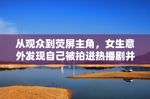 从观众到荧屏主角，女生意外发现自己被拍进热播剧并台词亮相