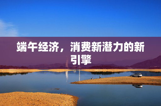 端午经济，消费新潜力的新引擎