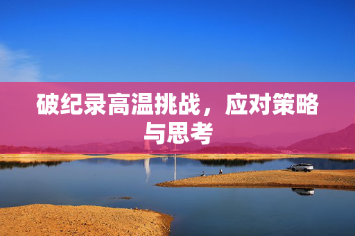 破纪录高温挑战，应对策略与思考