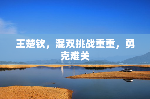 王楚钦，混双挑战重重，勇克难关