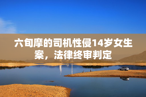 六旬摩的司机性侵14岁女生案，法律终审判定