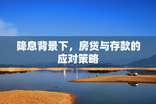降息背景下，房贷与存款的应对策略
