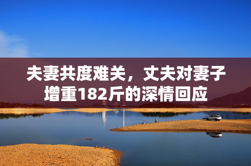 夫妻共度难关，丈夫对妻子增重182斤的深情回应