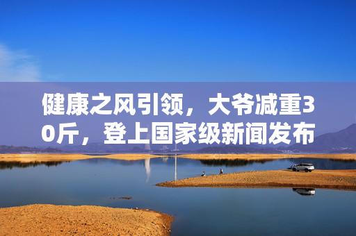 健康之风引领，大爷减重30斤，登上国家级新闻发布会