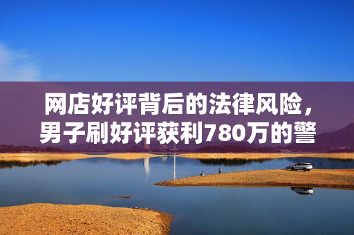 网店好评背后的法律风险，男子刷好评获利780万的警示