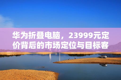华为折叠电脑，23999元定价背后的市场定位与目标客户分析