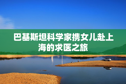 巴基斯坦科学家携女儿赴上海的求医之旅