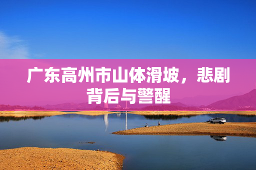 广东高州市山体滑坡，悲剧背后与警醒