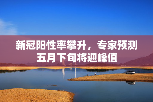 新冠阳性率攀升，专家预测五月下旬将迎峰值