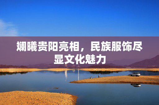 斓曦贵阳亮相，民族服饰尽显文化魅力