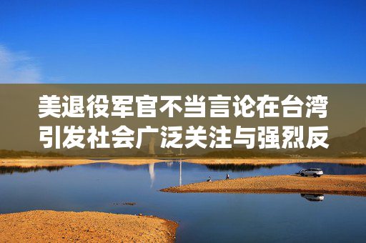 美退役军官不当言论在台湾引发社会广泛关注与强烈反响