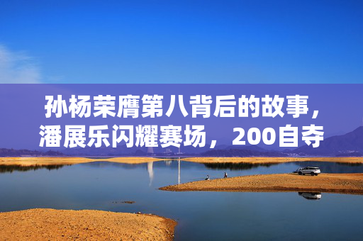 孙杨荣膺第八背后的故事，潘展乐闪耀赛场，200自夺冠风采夺目