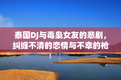 泰国DJ与毒枭女友的悲剧，纠缠不清的恋情与不幸的枪杀事件