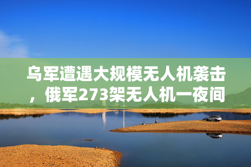 乌军遭遇大规模无人机袭击，俄军273架无人机一夜间猛烈攻击