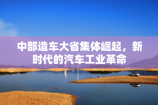 中部造车大省集体崛起，新时代的汽车工业革命