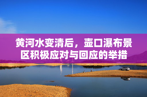 黄河水变清后，壶口瀑布景区积极应对与回应的举措