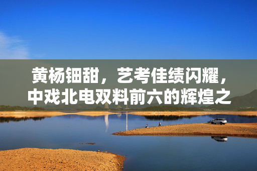 黄杨钿甜，艺考佳绩闪耀，中戏北电双料前六的辉煌之路